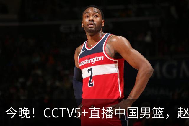 今晚！CCTV5+直播中国男篮，赵继伟继续休战？张镇麟等参加CBA总决赛缺席